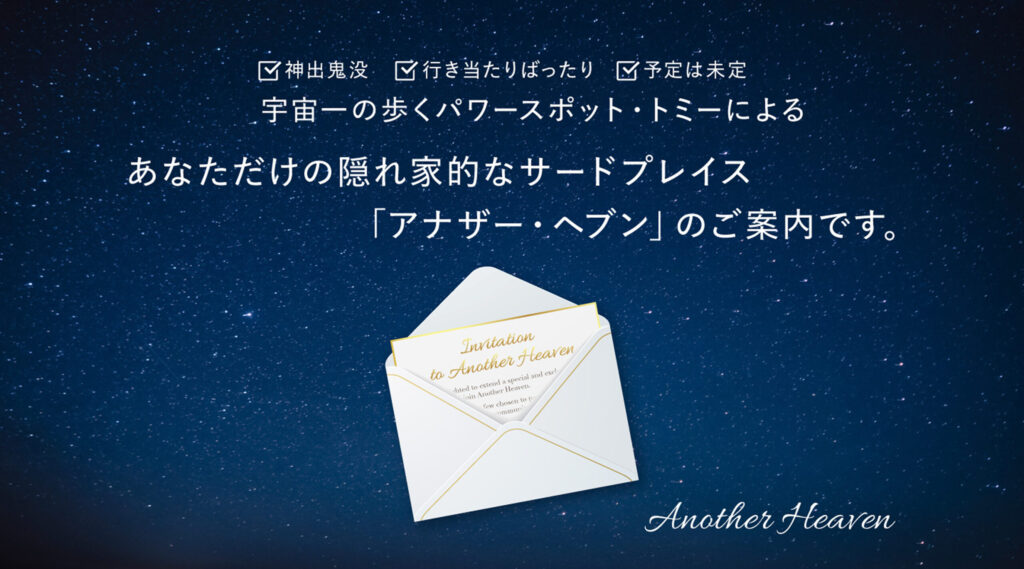 神出鬼没 行き当たりばったり 予定は未定 宇宙一の歩くパワースポット・トミーによる あなただけの隠れ家的なサードプレイス「アナザー・ヘブン」のご案内です。